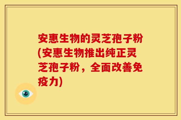 安惠生物的灵芝孢子粉(安惠生物推出纯正灵芝孢子粉，全面改善免疫力)