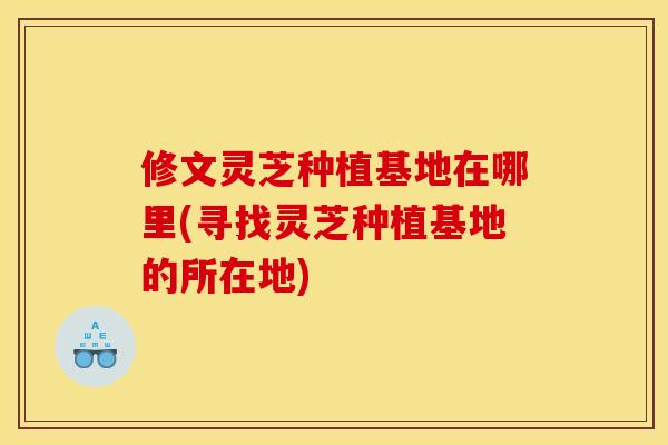 修文灵芝种植基地在哪里(寻找灵芝种植基地的所在地)