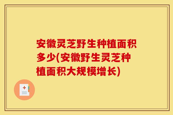 安徽灵芝野生种植面积多少(安徽野生灵芝种植面积大规模增长)