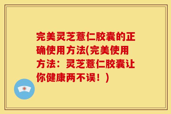 完美灵芝薏仁胶囊的正确使用方法(完美使用方法:灵芝薏仁胶囊让你健康两不误!)