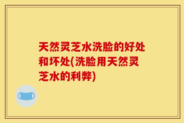 天然灵芝水洗脸的好处和坏处(洗脸用天然灵芝水的利弊)