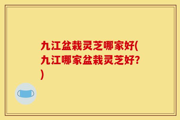 九江盆栽灵芝哪家好(九江哪家盆栽灵芝好?)