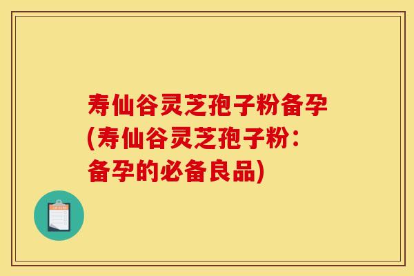寿仙谷灵芝孢子粉备孕(寿仙谷灵芝孢子粉:备孕的必备良品)