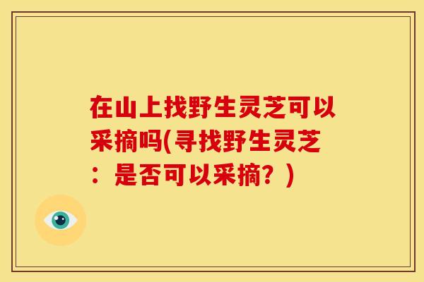 在山上找野生灵芝可以采摘吗(寻找野生灵芝:是否可以采摘?)