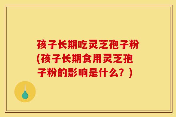 孩子长期吃灵芝孢子粉(孩子长期食用灵芝孢子粉的影响是什么？)