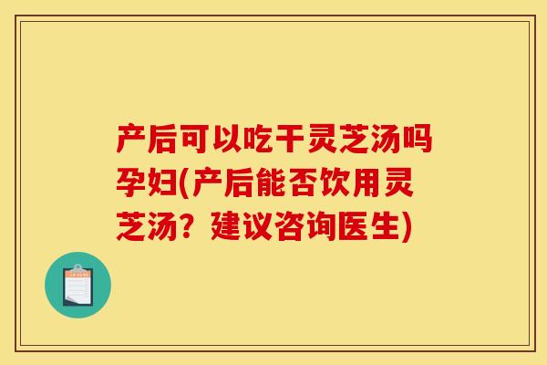 产后可以吃干灵芝汤吗孕妇(产后能否饮用灵芝汤？建议咨询医生)