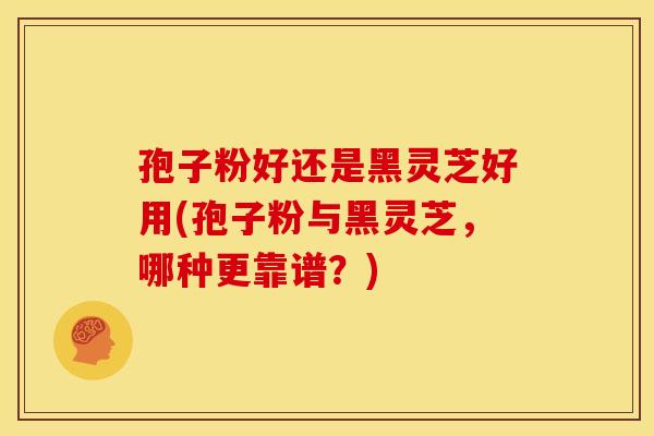 孢子粉好还是黑灵芝好用(孢子粉与黑灵芝，哪种更靠谱？)