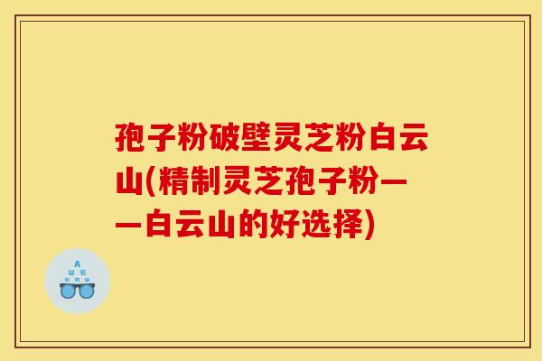 孢子粉破壁灵芝粉白云山(精制灵芝孢子粉——白云山的好选择)