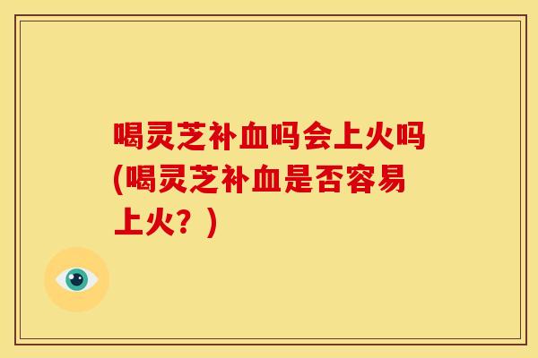 喝灵芝补血吗会上火吗(喝灵芝补血是否容易上火?)