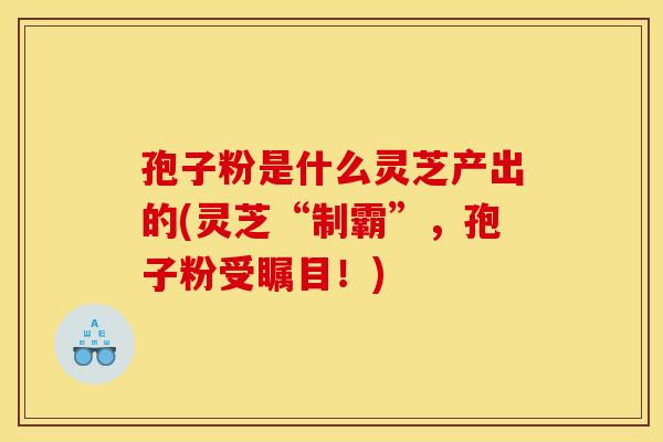 孢子粉是什么灵芝产出的(灵芝“制霸”，孢子粉受瞩目！)