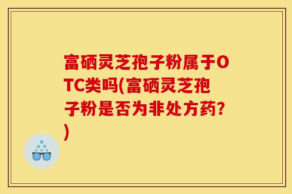 富硒灵芝孢子粉属于OTC类吗(富硒灵芝孢子粉是否为非处方药？)