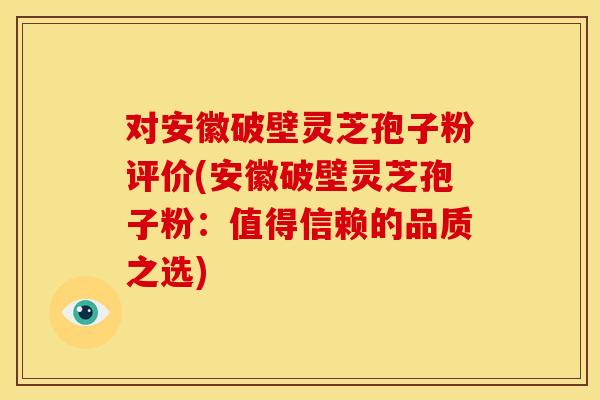 对安徽破壁灵芝孢子粉评价(安徽破壁灵芝孢子粉：值得信赖的品质之选)