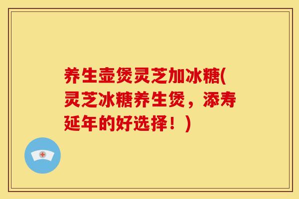 养生壶煲灵芝加冰糖(灵芝冰糖养生煲,添寿延年的好选择!)