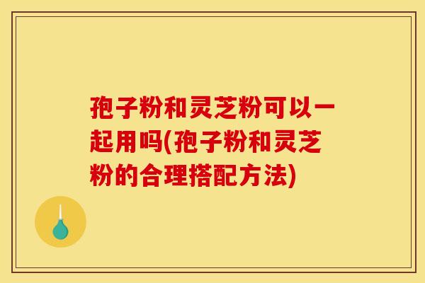 孢子粉和灵芝粉可以一起用吗(孢子粉和灵芝粉的合理搭配方法)