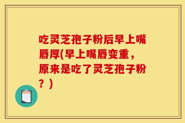 吃灵芝孢子粉后早上嘴唇厚(早上嘴唇变重,原来是吃了灵芝孢子粉?)