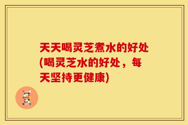 天天喝灵芝煮水的好处(喝灵芝水的好处,每天坚持更健康)