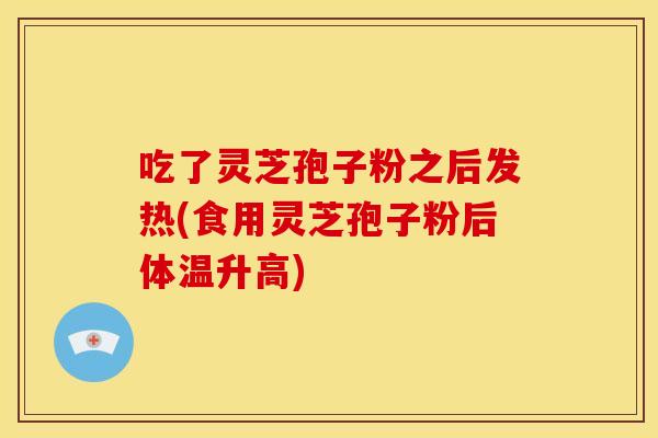 吃了灵芝孢子粉之后发热(食用灵芝孢子粉后体温升高)