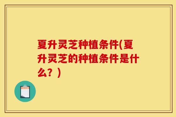 夏升灵芝种植条件(夏升灵芝的种植条件是什么?)
