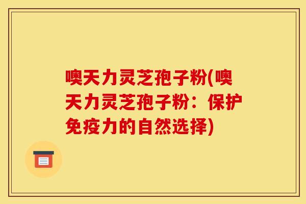 噢天力灵芝孢子粉(噢天力灵芝孢子粉:保护免疫力的自然选择)
