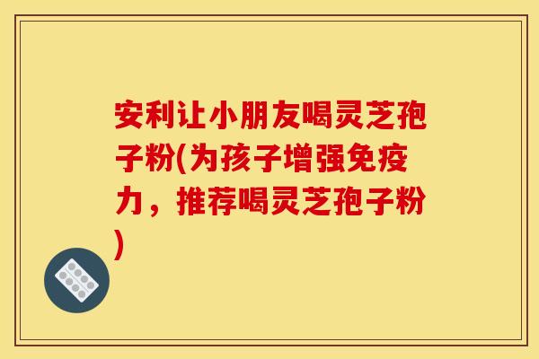 安利让小朋友喝灵芝孢子粉(为孩子增强免疫力,推荐喝灵芝孢子粉)