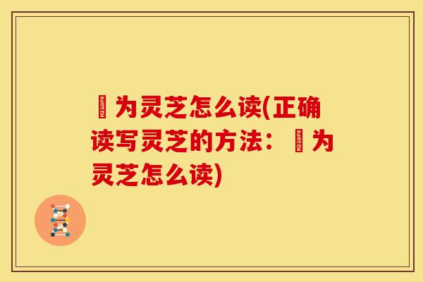 寔为灵芝怎么读(正确读写灵芝的方法:寔为灵芝怎么读)