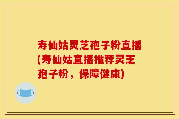 寿仙姑灵芝孢子粉直播(寿仙姑直播推荐灵芝孢子粉，保障健康)