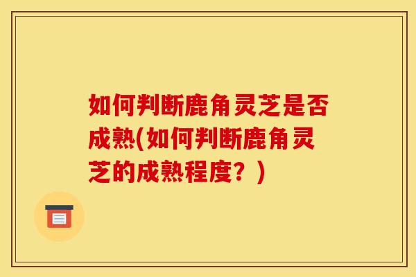 如何判断鹿角灵芝是否成熟(如何判断鹿角灵芝的成熟程度?)