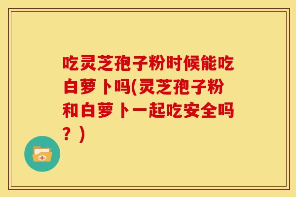 吃灵芝孢子粉时候能吃白萝卜吗(灵芝孢子粉和白萝卜一起吃安全吗？)