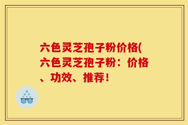 六色灵芝孢子粉价格(六色灵芝孢子粉：价格、功效、推荐！
