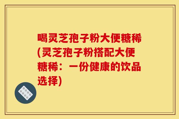 喝灵芝孢子粉大便糖稀(灵芝孢子粉搭配大便糖稀:一份健康的饮品选择)