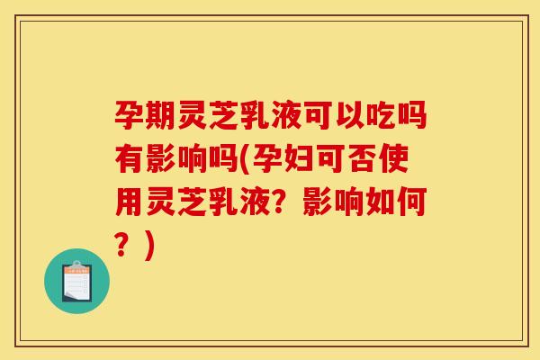 孕期灵芝乳液可以吃吗有影响吗(孕妇可否使用灵芝乳液?影响如何?)