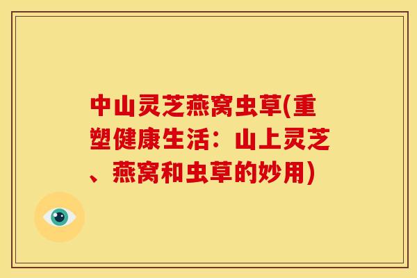 中山灵芝燕窝虫草(重塑健康生活：山上灵芝、燕窝和虫草的妙用)
