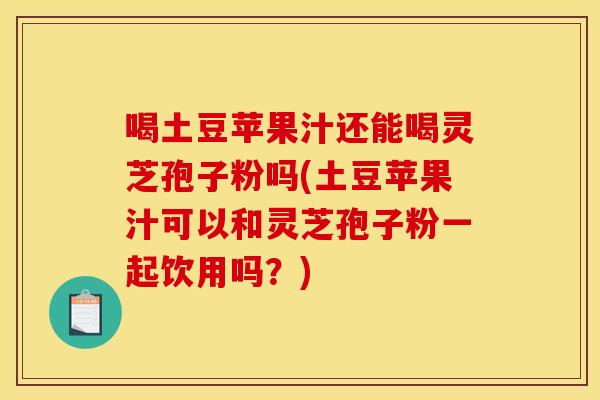 喝土豆苹果汁还能喝灵芝孢子粉吗(土豆苹果汁可以和灵芝孢子粉一起饮用吗?)