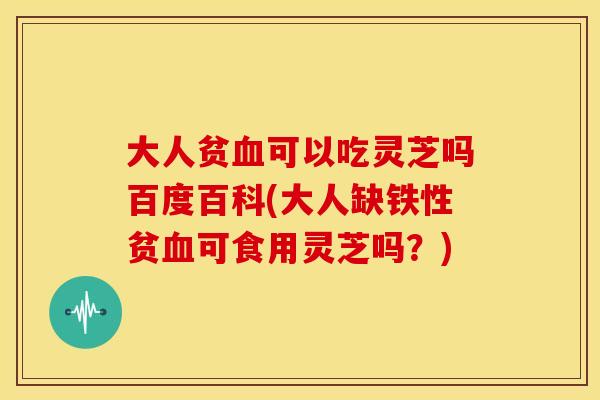 大人贫血可以吃灵芝吗百度百科(大人缺铁性贫血可食用灵芝吗？)