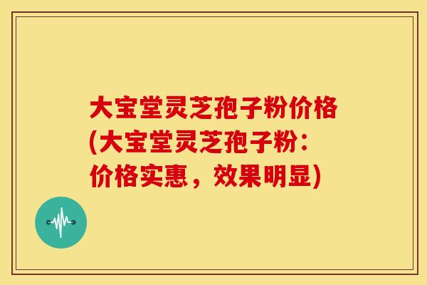 大宝堂灵芝孢子粉价格(大宝堂灵芝孢子粉：价格实惠，效果明显)