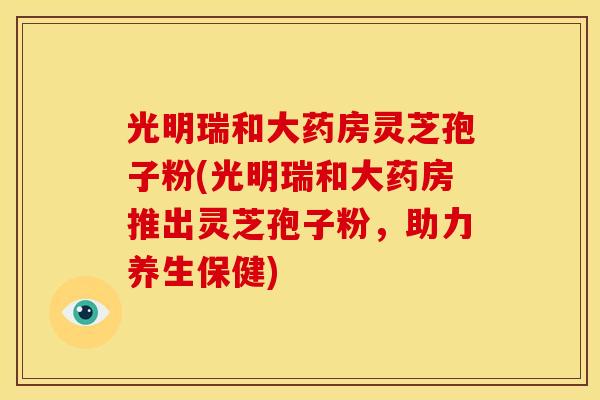 光明瑞和大药房灵芝孢子粉(光明瑞和大药房推出灵芝孢子粉，助力养生保健)