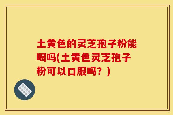 土黄色的灵芝孢子粉能喝吗(土黄色灵芝孢子粉可以口服吗?)