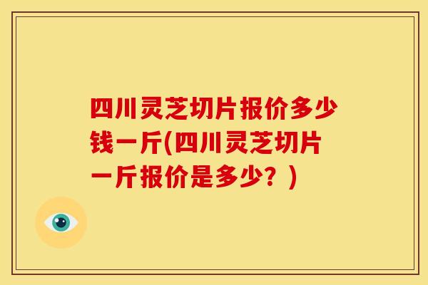 四川灵芝切片报价多少钱一斤(四川灵芝切片一斤报价是多少?)