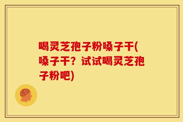 喝灵芝孢子粉嗓子干(嗓子干?试试喝灵芝孢子粉吧)