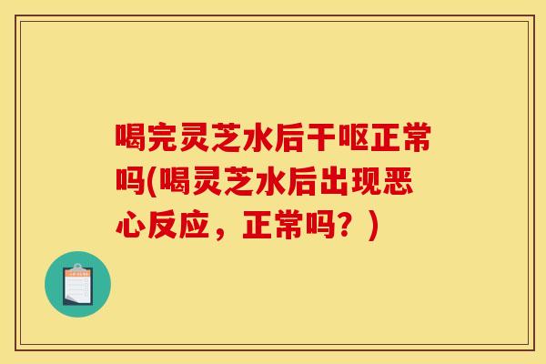 喝完灵芝水后干呕正常吗(喝灵芝水后出现恶心反应,正常吗?)