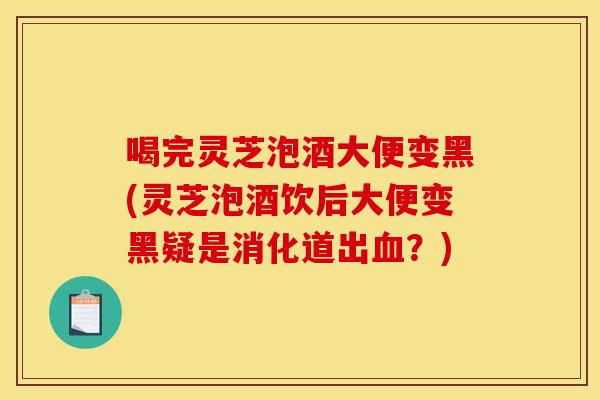 喝完灵芝泡酒大便变黑(灵芝泡酒饮后大便变黑疑是消化道出血？)