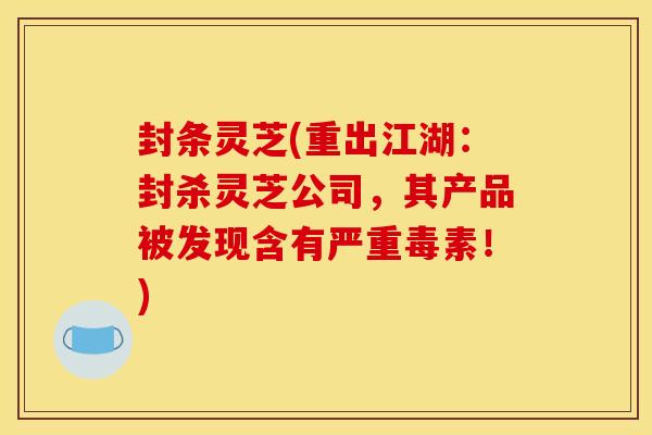 封条灵芝(重出江湖:封杀灵芝公司,其产品被发现含有严重毒素!)