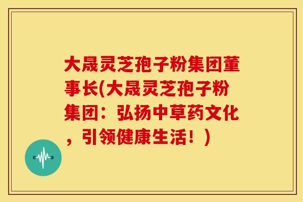 大晟灵芝孢子粉集团董事长(大晟灵芝孢子粉集团:弘扬中草药文化,引领健康生活!)
