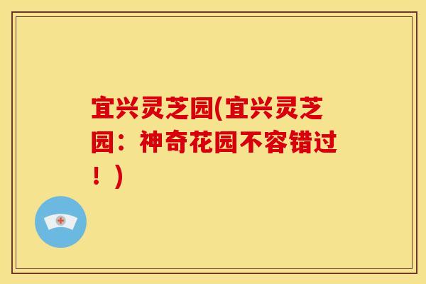 宜兴灵芝园(宜兴灵芝园：神奇花园不容错过！)