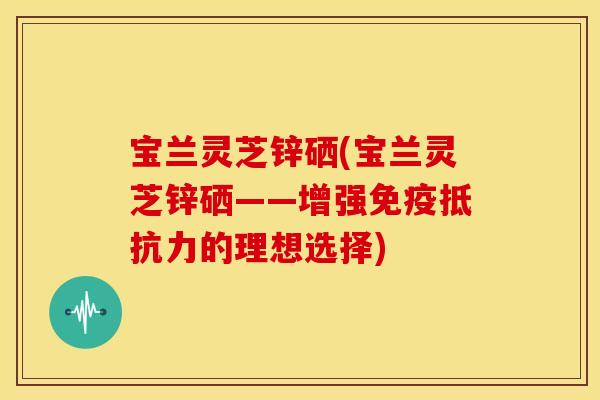 宝兰灵芝锌硒(宝兰灵芝锌硒——增强免疫抵抗力的理想选择)