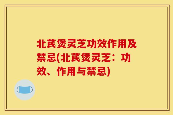 北芪煲灵芝功效作用及禁忌(北芪煲灵芝:功效、作用与禁忌)