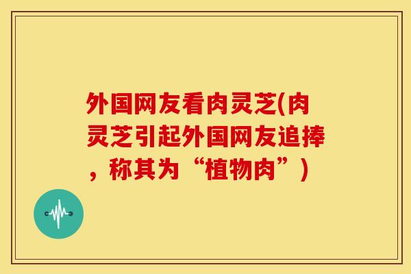 外国网友看肉灵芝(肉灵芝引起外国网友追捧，称其为“植物肉”)