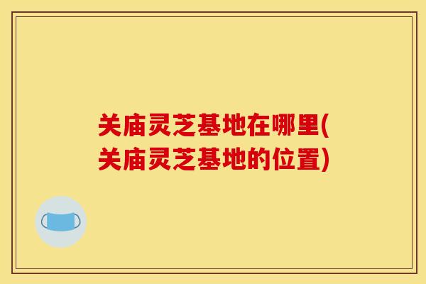 关庙灵芝基地在哪里(关庙灵芝基地的位置)