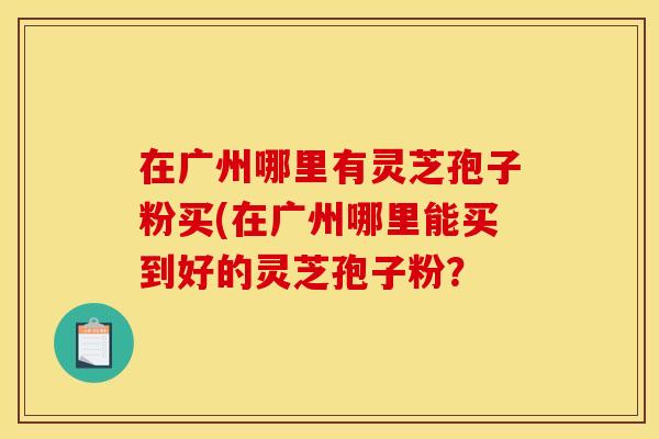在广州哪里有灵芝孢子粉买(在广州哪里能买到好的灵芝孢子粉?