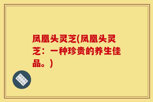 凤凰头灵芝(凤凰头灵芝:一种珍贵的养生佳品。)